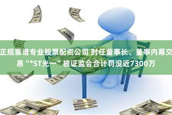 正规靠谱专业股票配资公司 时任董事长、董事内幕交易“*ST光一”被证监会合计罚没近7300万