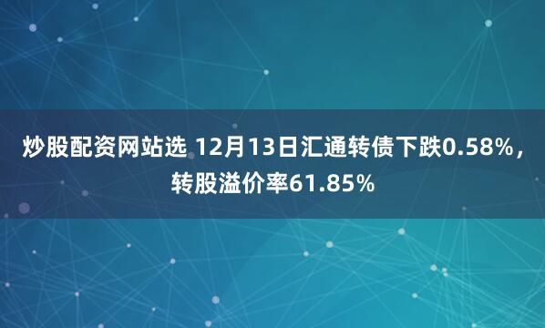 炒股配资网站选 12月13日汇通转债下跌0.58%，转股溢价率61.85%