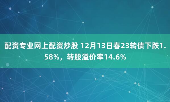 配资专业网上配资炒股 12月13日春23转债下跌1.58%，转股溢价率14.6%