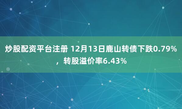 炒股配资平台注册 12月13日鹿山转债下跌0.79%，转股溢价率6.43%