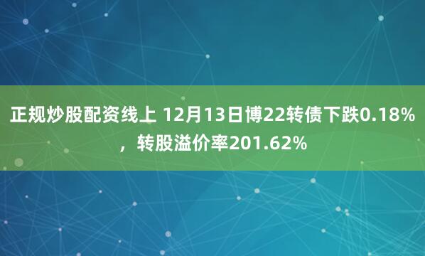 正规炒股配资线上 12月13日博22转债下跌0.18%，转股溢价率201.62%