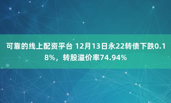 可靠的线上配资平台 12月13日永22转债下跌0.18%，转股溢价率74.94%