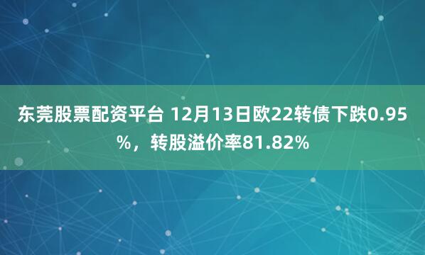 东莞股票配资平台 12月13日欧22转债下跌0.95%，转股溢价率81.82%