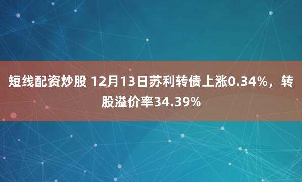 短线配资炒股 12月13日苏利转债上涨0.34%，转股溢价率34.39%