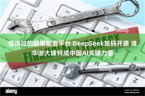 信得过的股票配资平台 DeepSeek加码开源 清华浙大缘何成中国AI关键力量