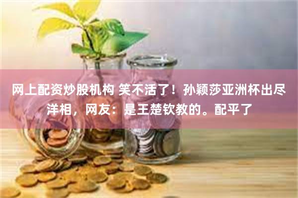 网上配资炒股机构 笑不活了！孙颖莎亚洲杯出尽洋相，网友：是王楚钦教的。配平了