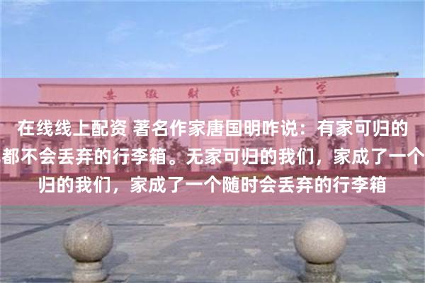 在线线上配资 著名作家唐国明咋说：有家可归的我们，家是一个冒死都不会丢弃的行李箱。无家可归的我们，家成了一个随时会丢弃的行李箱